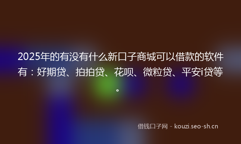 2025年的有没有什么新口子商城可以借款的软件有：好期贷、拍拍贷、花呗、微粒贷、平安i贷等。