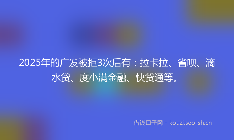 2025年的广发被拒3次后有：拉卡拉、省呗、滴水贷、度小满金融、快贷通等。