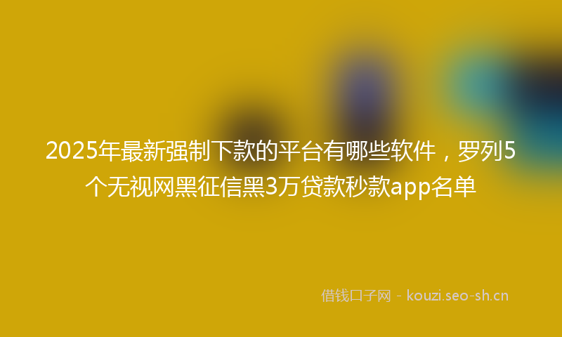 2025年最新强制下款的平台有哪些软件，罗列5个无视网黑征信黑3万贷款秒款app名单
