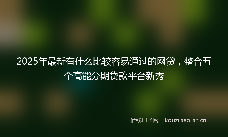 2025年最新有什么比较容易通过的网贷，整合五个高能分期贷款平台新秀