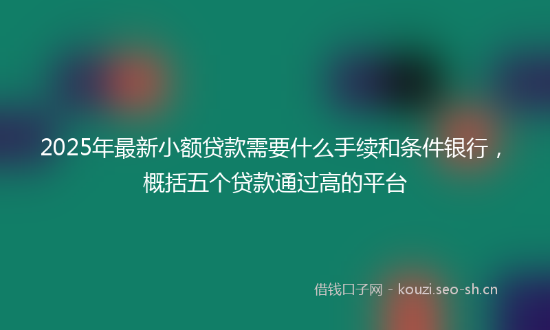 2025年最新小额贷款需要什么手续和条件银行，概括五个贷款通过高的平台