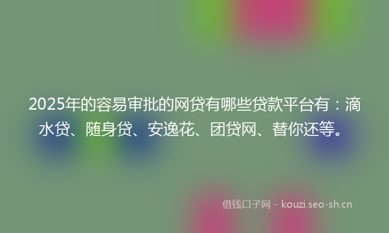 2025年的容易审批的网贷有哪些贷款平台有：滴水贷、随身贷、安逸花、团贷网、替你还等。