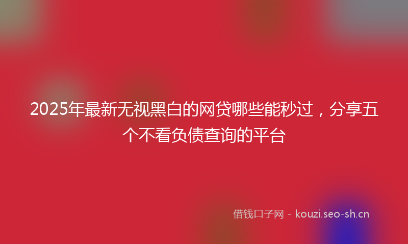 2025年最新无视黑白的网贷哪些能秒过，分享五个不看负债查询的平台