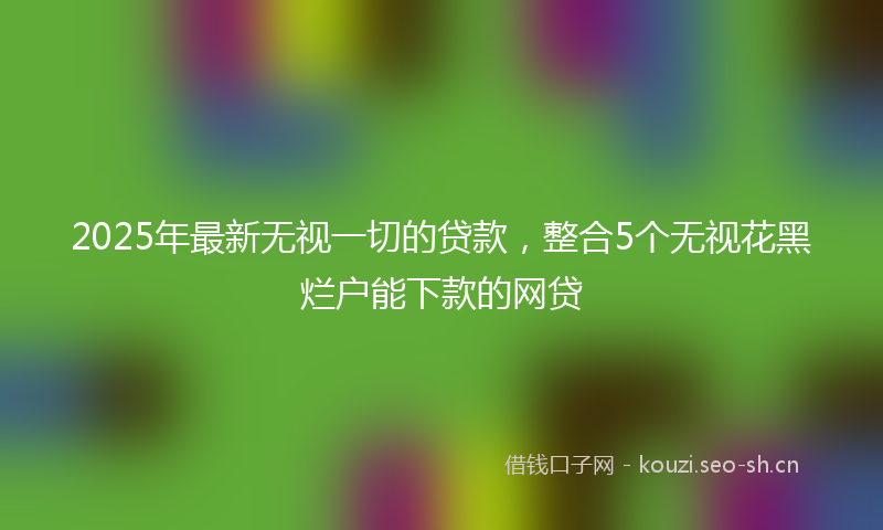 2025年最新无视一切的贷款，整合5个无视花黑烂户能下款的网贷