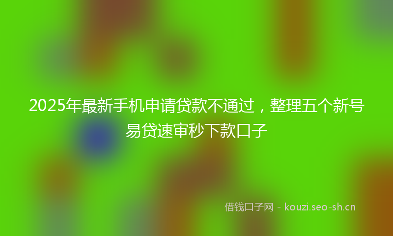 2025年最新手机申请贷款不通过，整理五个新号易贷速审秒下款口子
