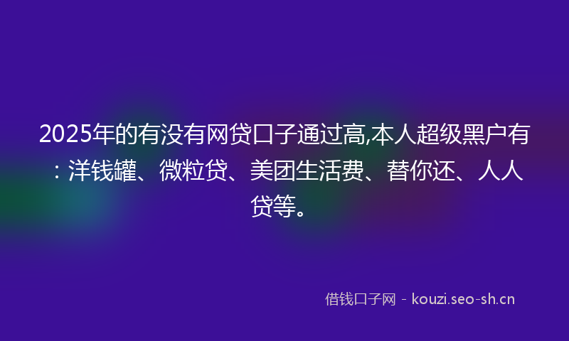 2025年的有没有网贷口子通过高,本人超级黑户有：洋钱罐、微粒贷、美团生活费、替你还、人人贷等。