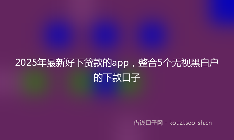 2025年最新好下贷款的app，整合5个无视黑白户的下款口子