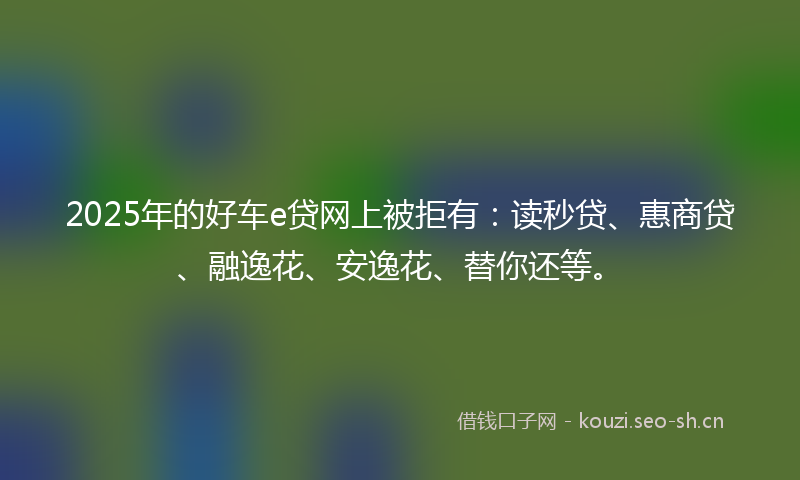 2025年的好车e贷网上被拒有：读秒贷、惠商贷、融逸花、安逸花、替你还等。