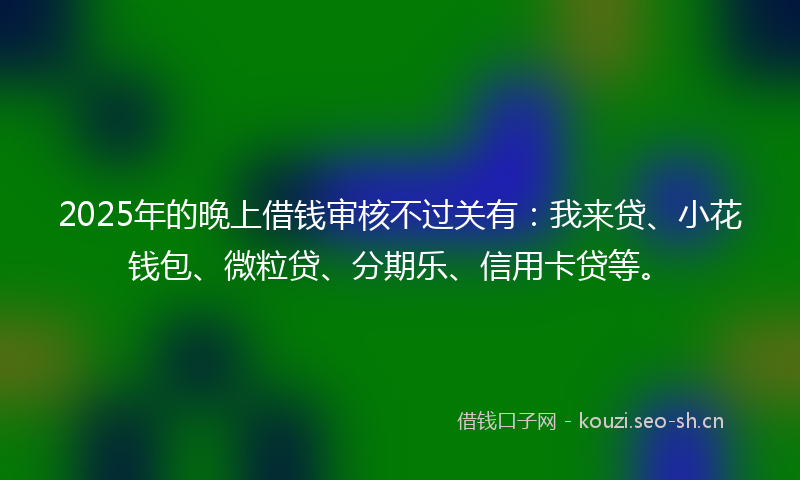 2025年的晚上借钱审核不过关有：我来贷、小花钱包、微粒贷、分期乐、信用卡贷等。
