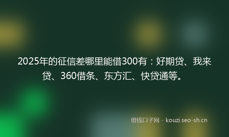2025年的征信差哪里能借300有：好期贷、我来贷、360借条、东方汇、快贷通等。