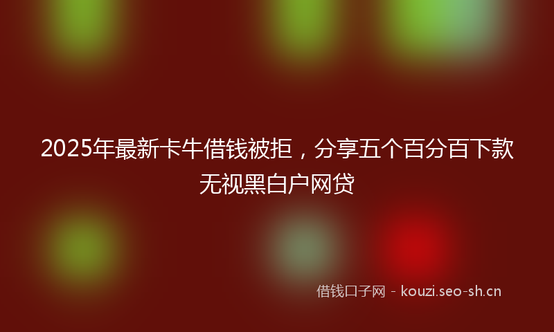 2025年最新卡牛借钱被拒，分享五个百分百下款无视黑白户网贷