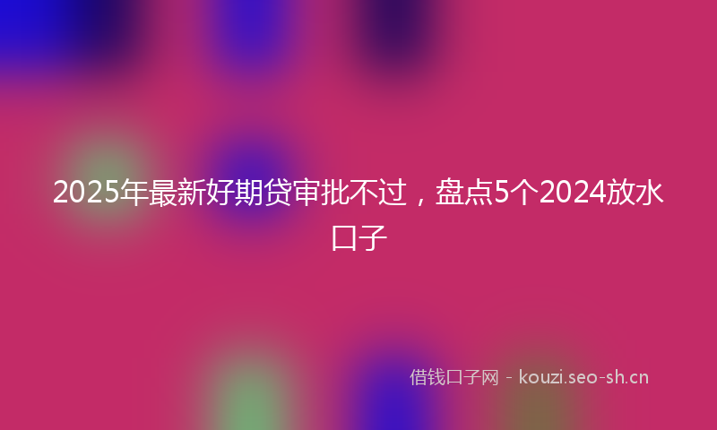 2025年最新好期贷审批不过，盘点5个2024放水口子