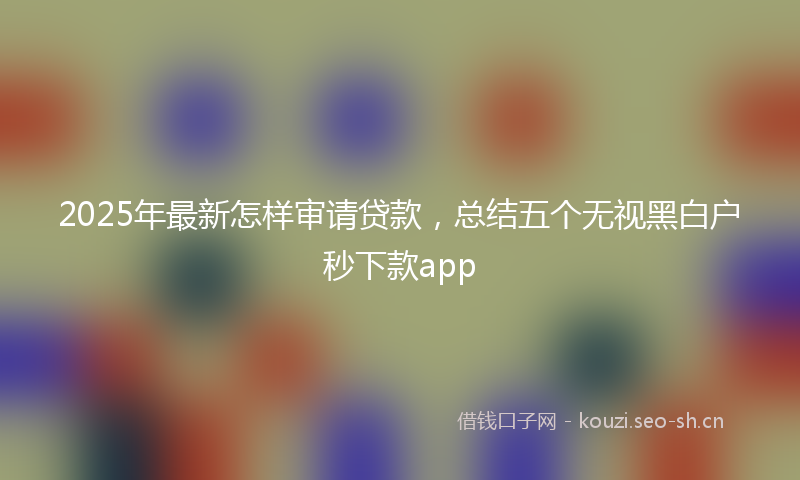 2025年最新怎样审请贷款，总结五个无视黑白户秒下款app