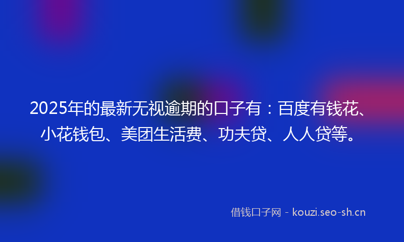 2025年的最新无视逾期的口子有：百度有钱花、小花钱包、美团生活费、功夫贷、人人贷等。