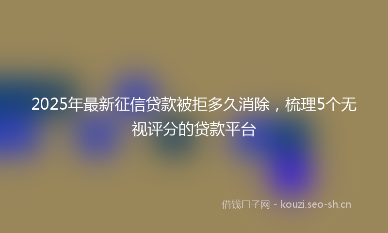 2025年最新征信贷款被拒多久消除，梳理5个无视评分的贷款平台