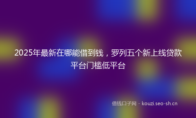 2025年最新在哪能借到钱，罗列五个新上线贷款平台门槛低平台