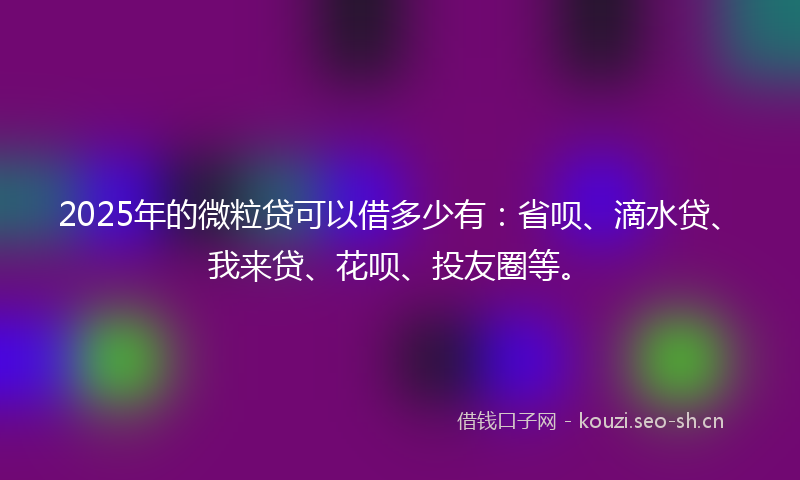 2025年的微粒贷可以借多少有：省呗、滴水贷、我来贷、花呗、投友圈等。