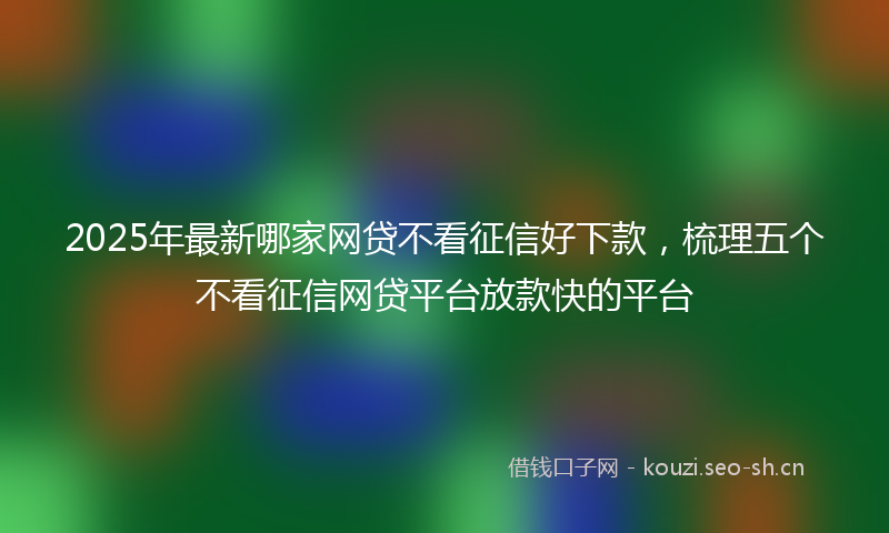 2025年最新哪家网贷不看征信好下款，梳理五个不看征信网贷平台放款快的平台