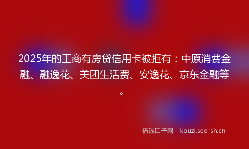 2025年的工商有房贷信用卡被拒有：中原消费金融、融逸花、美团生活费、安逸花、京东金融等。