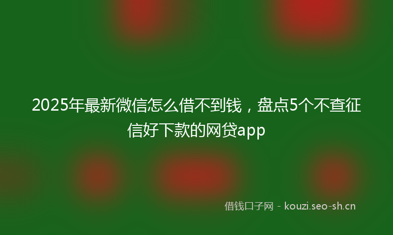 2025年最新微信怎么借不到钱，盘点5个不查征信好下款的网贷app