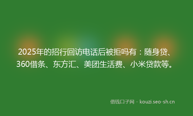 2025年的招行回访电话后被拒吗有：随身贷、360借条、东方汇、美团生活费、小米贷款等。