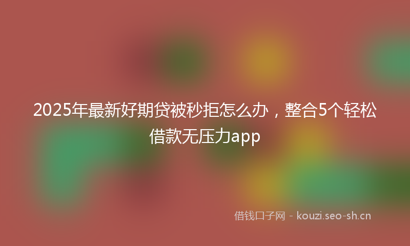 2025年最新好期贷被秒拒怎么办，整合5个轻松借款无压力app