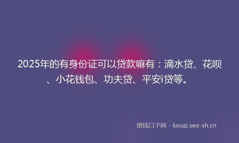 2025年的有身份证可以贷款嘛有：滴水贷、花呗、小花钱包、功夫贷、平安i贷等。