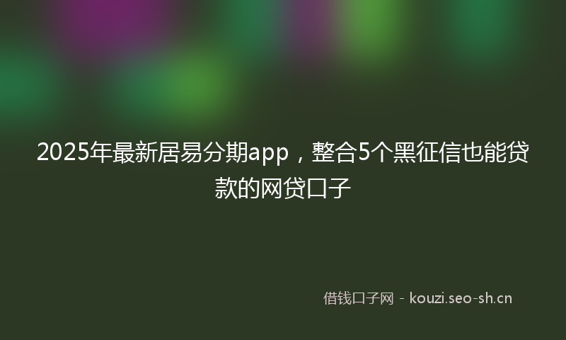 2025年最新居易分期app，整合5个黑征信也能贷款的网贷口子