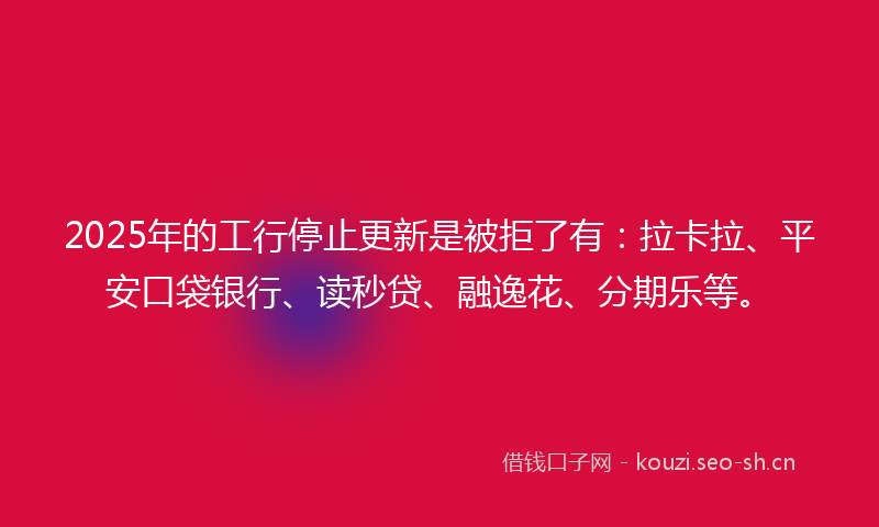 2025年的工行停止更新是被拒了有：拉卡拉、平安口袋银行、读秒贷、融逸花、分期乐等。