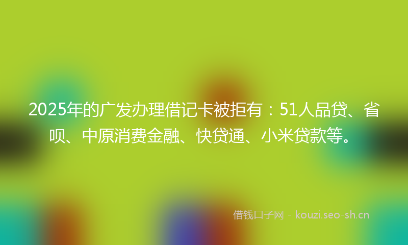2025年的广发办理借记卡被拒有:51人品贷、省呗、中原消费金融、快贷通、小米贷款等。