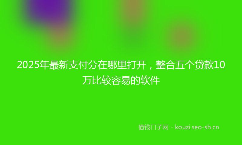 2025年最新支付分在哪里打开，整合五个贷款10万比较容易的软件