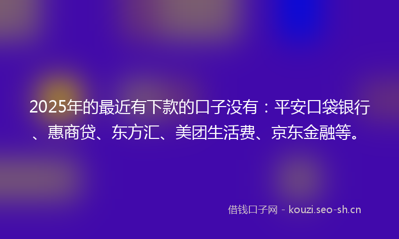 2025年的最近有下款的口子没有：平安口袋银行、惠商贷、东方汇、美团生活费、京东金融等。