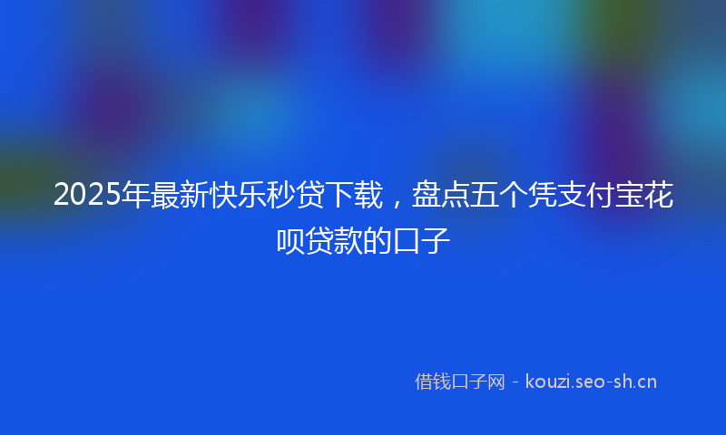 2025年最新快乐秒贷下载，盘点五个凭支付宝花呗贷款的口子
