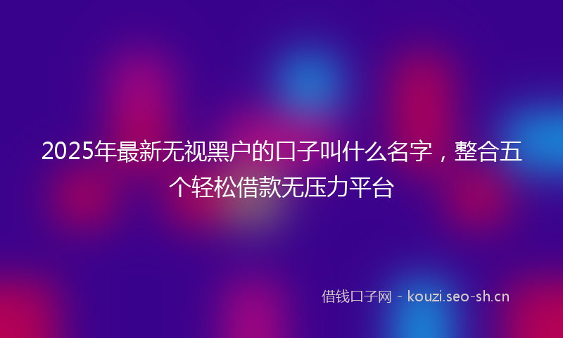 2025年最新无视黑户的口子叫什么名字，整合五个轻松借款无压力平台