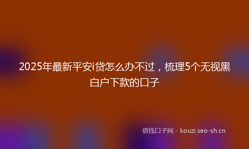 2025年最新平安i贷怎么办不过，梳理5个无视黑白户下款的口子