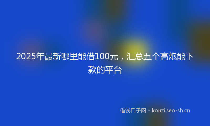 2025年最新哪里能借100元，汇总五个高炮能下款的平台