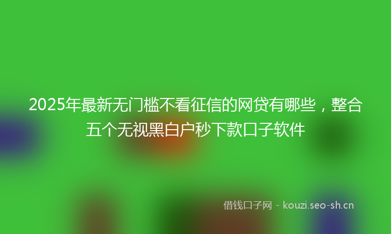 2025年最新无门槛不看征信的网贷有哪些，整合五个无视黑白户秒下款口子软件