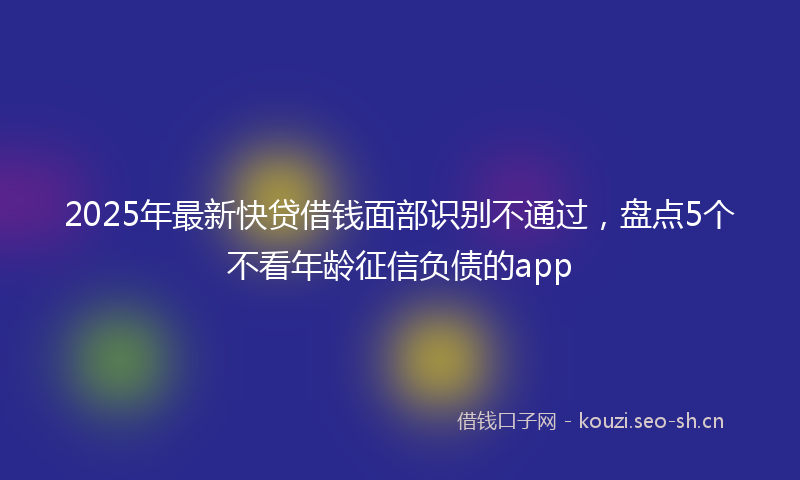 2025年最新快贷借钱面部识别不通过，盘点5个不看年龄征信负债的app