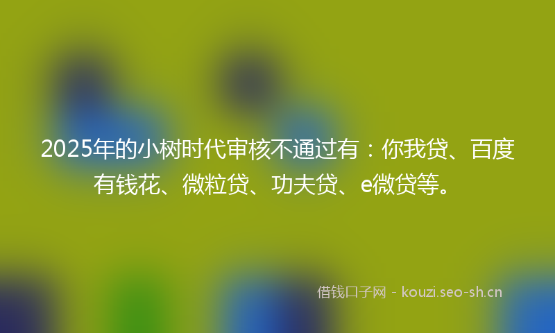2025年的小树时代审核不通过有：你我贷、百度有钱花、微粒贷、功夫贷、e微贷等。