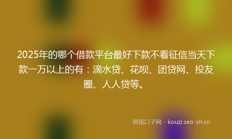 2025年的哪个借款平台最好下款不看征信当天下款一万以上的有：滴水贷、花呗、团贷网、投友圈、人人贷等。
