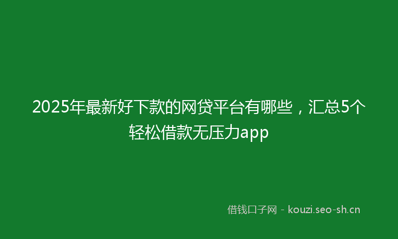 2025年最新好下款的网贷平台有哪些，汇总5个轻松借款无压力app
