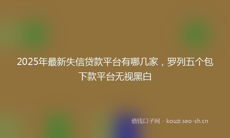 2025年最新失信贷款平台有哪几家，罗列五个包下款平台无视黑白