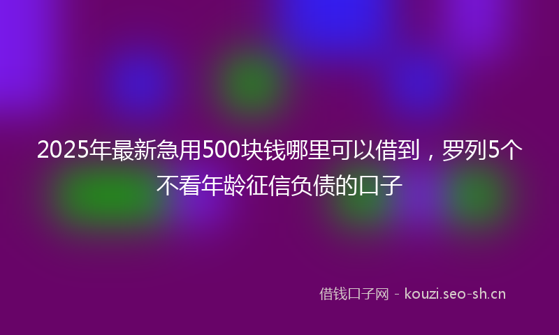 2025年最新急用500块钱哪里可以借到，罗列5个不看年龄征信负债的口子