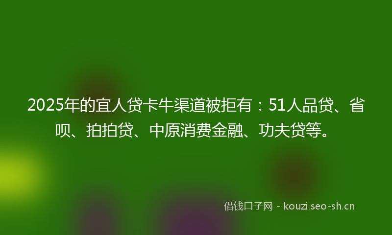 2025年的宜人贷卡牛渠道被拒有：51人品贷、省呗、拍拍贷、中原消费金融、功夫贷等。