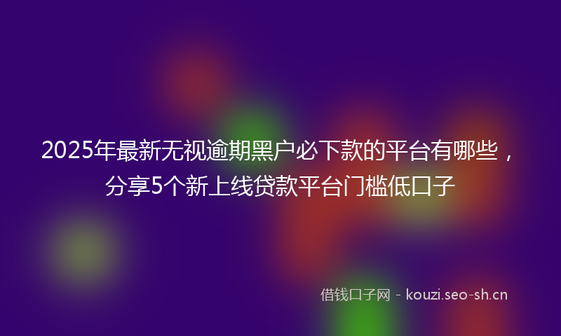 2025年最新无视逾期黑户必下款的平台有哪些，分享5个新上线贷款平台门槛低口子