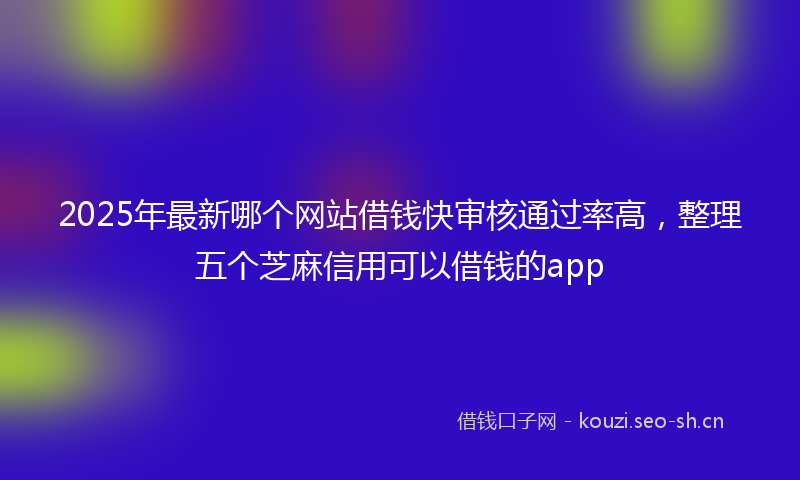 2025年最新哪个网站借钱快审核通过率高，整理五个芝麻信用可以借钱的app