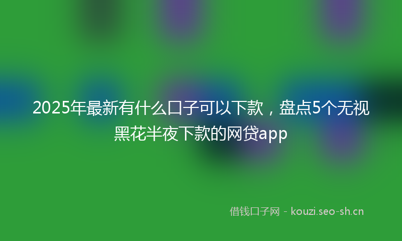 2025年最新有什么口子可以下款，盘点5个无视黑花半夜下款的网贷app