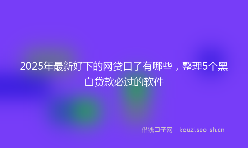 2025年最新好下的网贷口子有哪些，整理5个黑白贷款必过的软件
