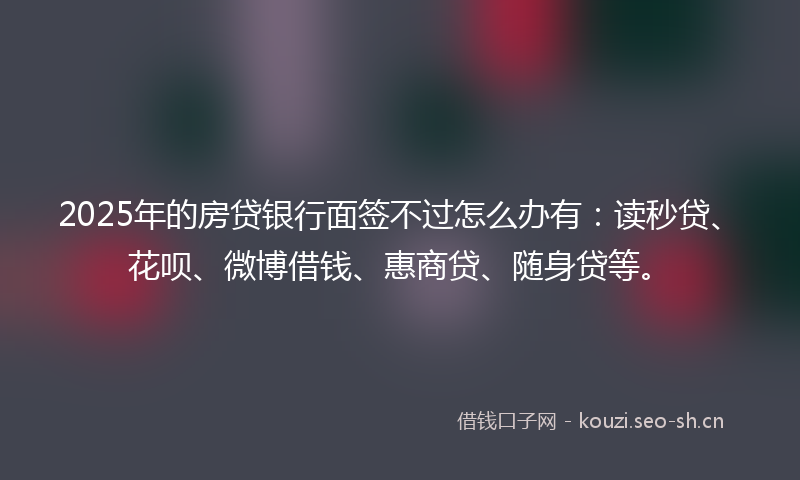 2025年的房贷银行面签不过怎么办有：读秒贷、花呗、微博借钱、惠商贷、随身贷等。