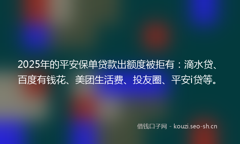 2025年的平安保单贷款出额度被拒有：滴水贷、百度有钱花、美团生活费、投友圈、平安i贷等。